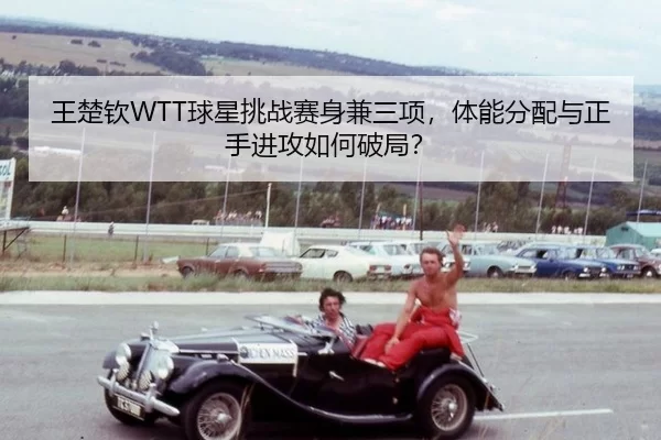 王楚钦WTT球星挑战赛身兼三项，体能分配与正手进攻如何破局？