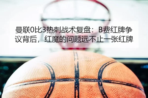 曼联0比3热刺战术复盘：B费红牌争议背后，红魔的问题远不止一张红牌