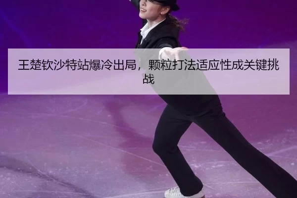 王楚钦沙特站爆冷出局，颗粒打法适应性成关键挑战
