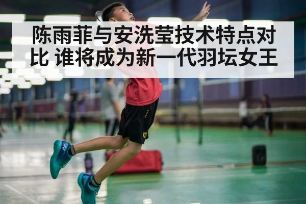 陈雨菲与安洗莹技术特点对比 谁将成为新一代羽坛女王