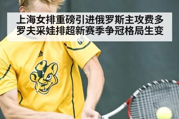 上海女排重磅引进俄罗斯主攻费多罗夫采娃排超新赛季争冠格局生变