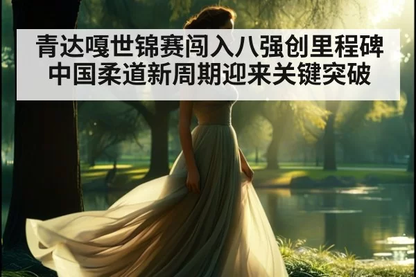 青达嘎世锦赛闯入八强创里程碑 中国柔道新周期迎来关键突破